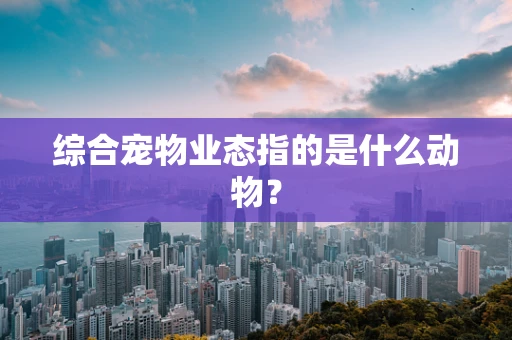 综合宠物业态指的是什么动物？