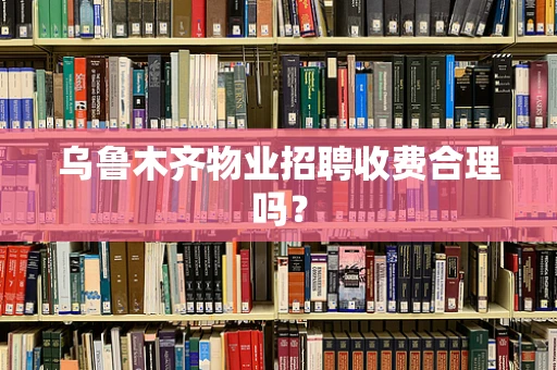 乌鲁木齐物业招聘收费合理吗？