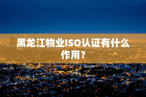黑龙江物业ISO认证有什么作用? 黑龙江物业ISO认证有什么作用?