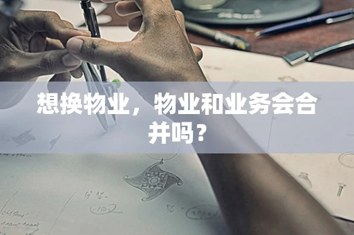 想换物业，物业和业务会合并吗？